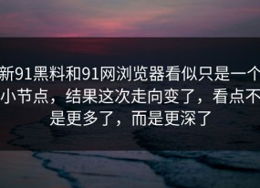 新91黑料和91网浏览器看似只是一个小节点，结果这次走向变了，看点不是更多了，而是更深了