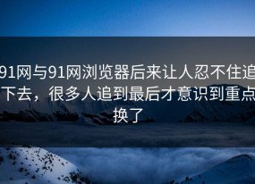 91网与91网浏览器后来让人忍不住追下去，很多人追到最后才意识到重点换了