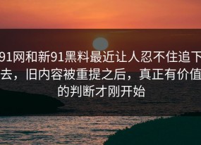 91网和新91黑料最近让人忍不住追下去，旧内容被重提之后，真正有价值的判断才刚开始
