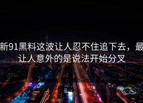 新91黑料这波让人忍不住追下去，最让人意外的是说法开始分叉