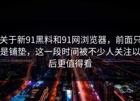 关于新91黑料和91网浏览器，前面只是铺垫，这一段时间被不少人关注以后更值得看