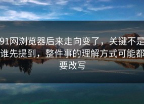 91网浏览器后来走向变了，关键不是谁先提到，整件事的理解方式可能都要改写