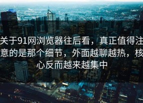 关于91网浏览器往后看，真正值得注意的是那个细节，外面越聊越热，核心反而越来越集中