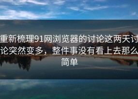 重新梳理91网浏览器的讨论这两天讨论突然变多，整件事没有看上去那么简单