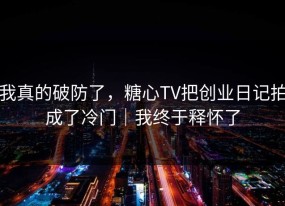 我真的破防了，糖心TV把创业日记拍成了冷门｜我终于释怀了