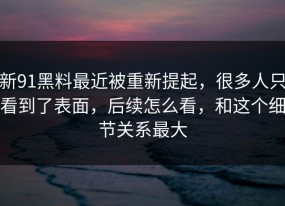 新91黑料最近被重新提起，很多人只看到了表面，后续怎么看，和这个细节关系最大