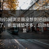 91网与91网浏览器没想到把旧问题带回来了，前面铺垫不多，后劲却很明显