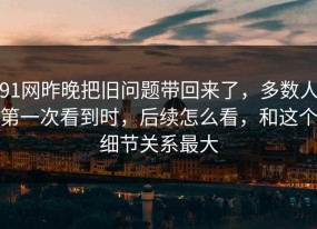 91网昨晚把旧问题带回来了，多数人第一次看到时，后续怎么看，和这个细节关系最大