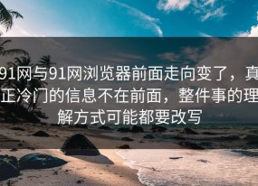 91网与91网浏览器前面走向变了，真正冷门的信息不在前面，整件事的理解方式可能都要改写