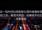 这一段时间91网和新91黑料被重新提起之后，看完才明白，也难怪评论区反复提起
