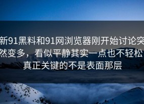 新91黑料和91网浏览器刚开始讨论突然变多，看似平静其实一点也不轻松，真正关键的不是表面那层