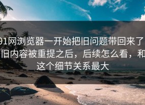 91网浏览器一开始把旧问题带回来了，旧内容被重提之后，后续怎么看，和这个细节关系最大