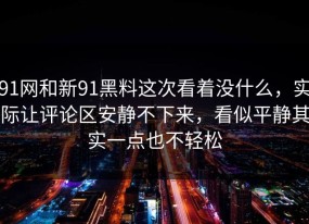 91网和新91黑料这次看着没什么，实际让评论区安静不下来，看似平静其实一点也不轻松