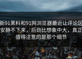 新91黑料和91网浏览器最近让评论区安静不下来，后劲比想象中大，真正值得注意的是那个细节