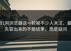 91网浏览器这一轮被不少人关注，最先冒出来的不是结果，而是疑问