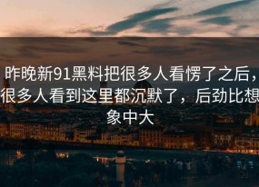 昨晚新91黑料把很多人看愣了之后，很多人看到这里都沉默了，后劲比想象中大