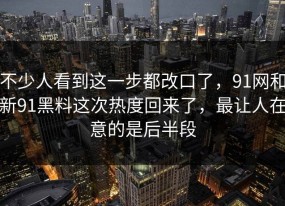 不少人看到这一步都改口了，91网和新91黑料这次热度回来了，最让人在意的是后半段