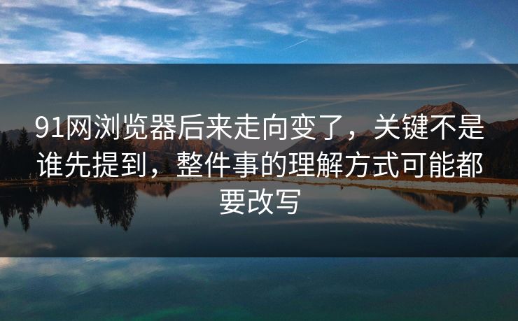 91网浏览器后来走向变了，关键不是谁先提到，整件事的理解方式可能都要改写