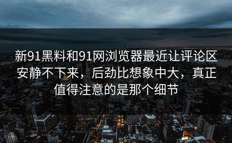 新91黑料和91网浏览器最近让评论区安静不下来，后劲比想象中大，真正值得注意的是那个细节