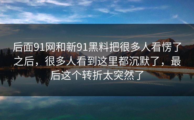 后面91网和新91黑料把很多人看愣了之后，很多人看到这里都沉默了，最后这个转折太突然了