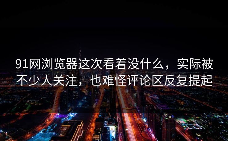 91网浏览器这次看着没什么，实际被不少人关注，也难怪评论区反复提起