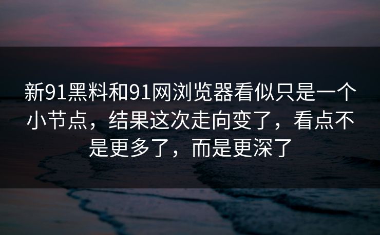 新91黑料和91网浏览器看似只是一个小节点，结果这次走向变了，看点不是更多了，而是更深了