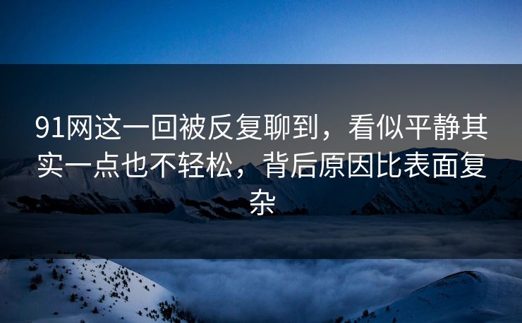 91网这一回被反复聊到，看似平静其实一点也不轻松，背后原因比表面复杂