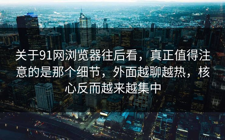 关于91网浏览器往后看，真正值得注意的是那个细节，外面越聊越热，核心反而越来越集中