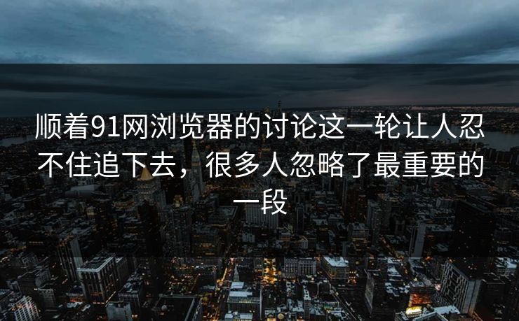 顺着91网浏览器的讨论这一轮让人忍不住追下去，很多人忽略了最重要的一段