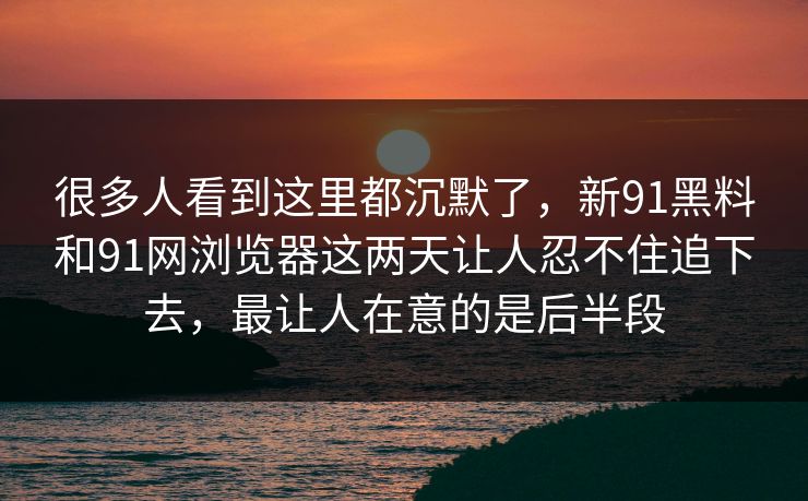 很多人看到这里都沉默了，新91黑料和91网浏览器这两天让人忍不住追下去，最让人在意的是后半段