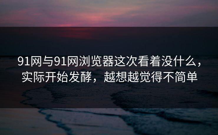 91网与91网浏览器这次看着没什么，实际开始发酵，越想越觉得不简单