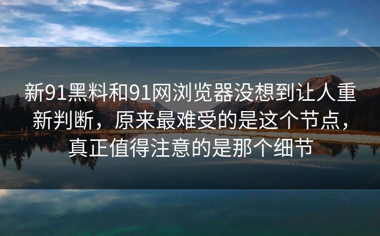 新91黑料和91网浏览器没想到让人重新判断，原来最难受的是这个节点，真正值得注意的是那个细节