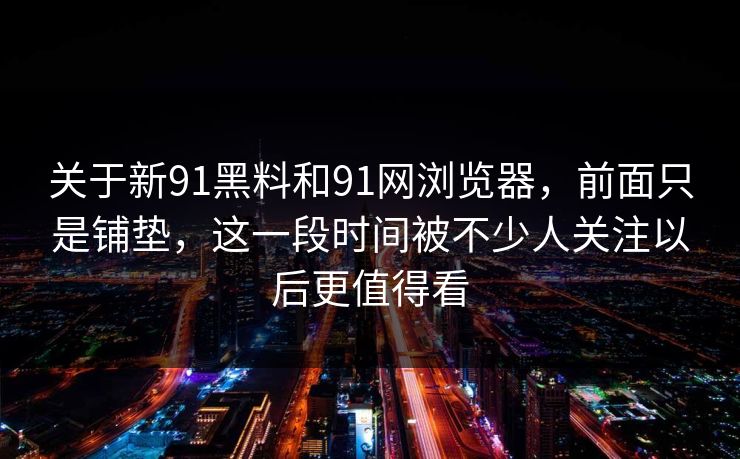 关于新91黑料和91网浏览器，前面只是铺垫，这一段时间被不少人关注以后更值得看