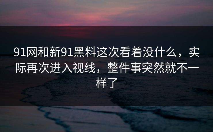 91网和新91黑料这次看着没什么，实际再次进入视线，整件事突然就不一样了