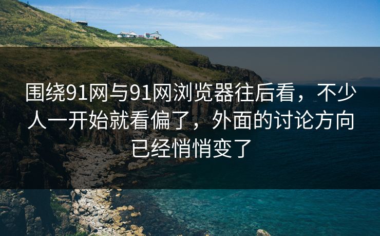 围绕91网与91网浏览器往后看，不少人一开始就看偏了，外面的讨论方向已经悄悄变了