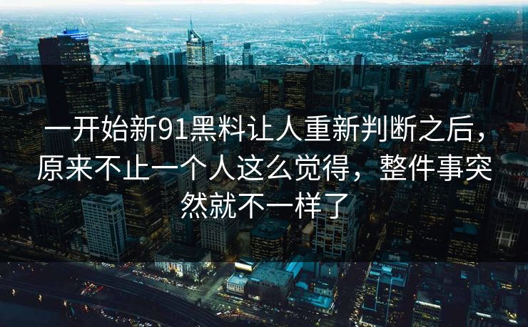 一开始新91黑料让人重新判断之后，原来不止一个人这么觉得，整件事突然就不一样了