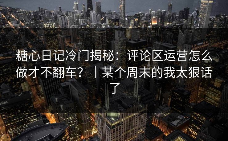 糖心日记冷门揭秘：评论区运营怎么做才不翻车？｜某个周末的我太狠话了