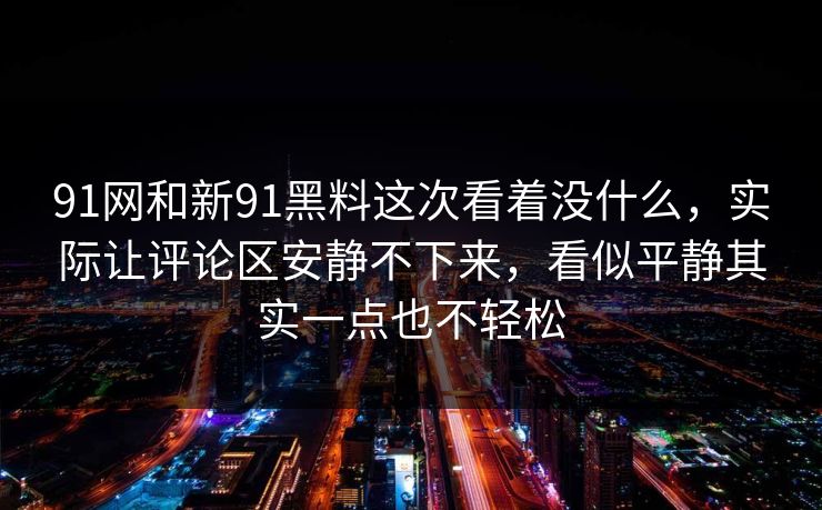 91网和新91黑料这次看着没什么，实际让评论区安静不下来，看似平静其实一点也不轻松