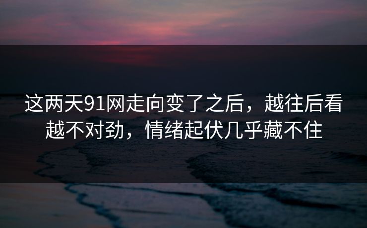 这两天91网走向变了之后，越往后看越不对劲，情绪起伏几乎藏不住