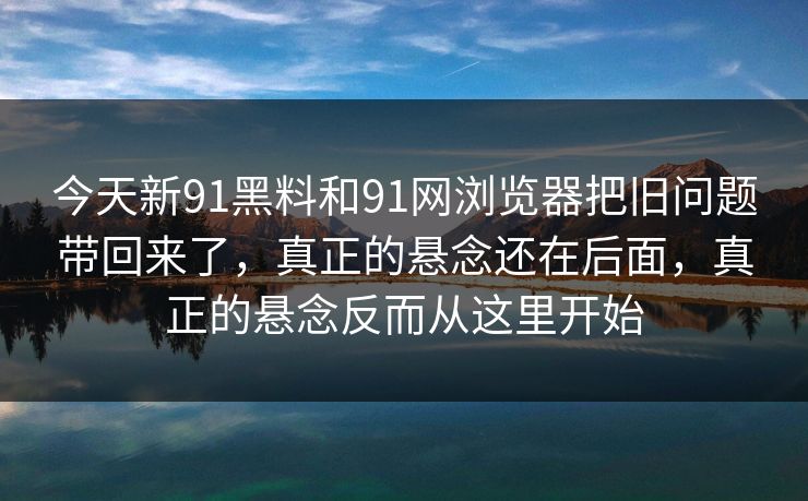 今天新91黑料和91网浏览器把旧问题带回来了，真正的悬念还在后面，真正的悬念反而从这里开始