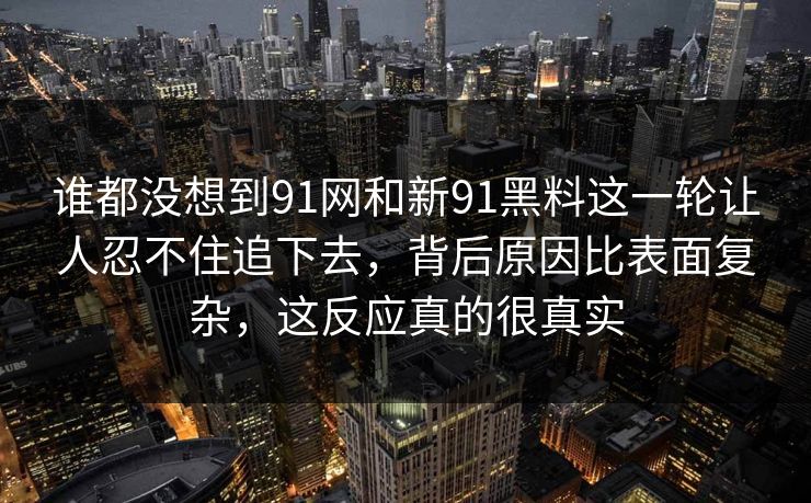 谁都没想到91网和新91黑料这一轮让人忍不住追下去，背后原因比表面复杂，这反应真的很真实