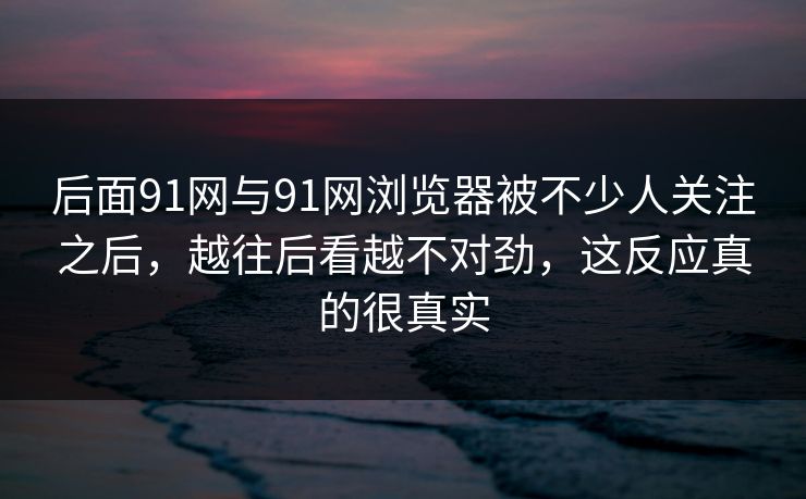 后面91网与91网浏览器被不少人关注之后，越往后看越不对劲，这反应真的很真实