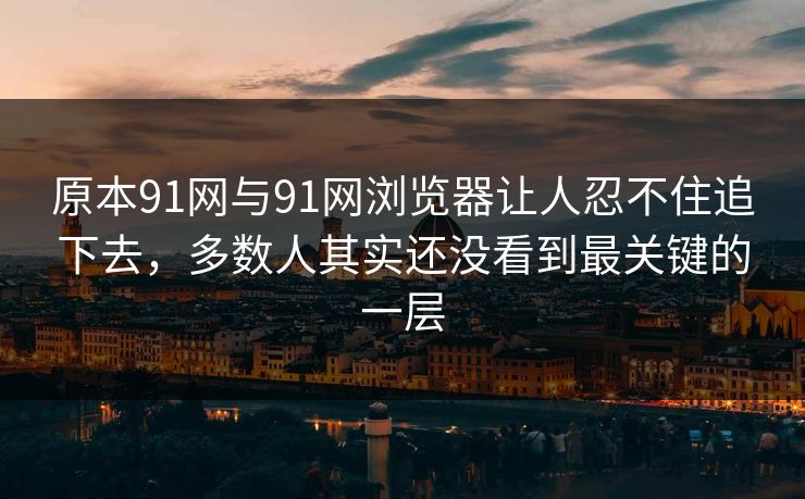 原本91网与91网浏览器让人忍不住追下去，多数人其实还没看到最关键的一层