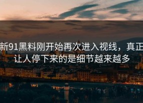 新91黑料刚开始再次进入视线，真正让人停下来的是细节越来越多