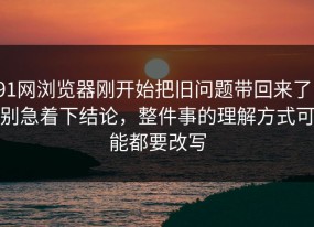 91网浏览器刚开始把旧问题带回来了，别急着下结论，整件事的理解方式可能都要改写