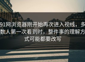 91网浏览器刚开始再次进入视线，多数人第一次看到时，整件事的理解方式可能都要改写