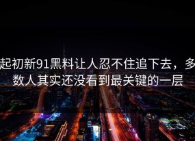 起初新91黑料让人忍不住追下去，多数人其实还没看到最关键的一层