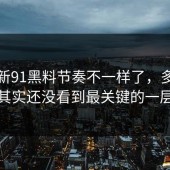 后来新91黑料节奏不一样了，多数人其实还没看到最关键的一层
