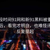 这一段时间91网和新91黑料被重新提起之后，看完才明白，也难怪评论区反复提起