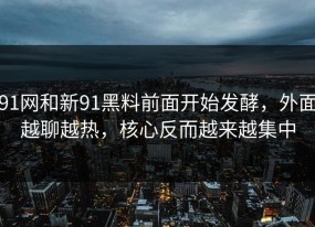 91网和新91黑料前面开始发酵，外面越聊越热，核心反而越来越集中